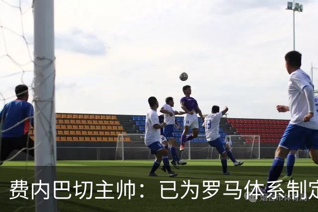 费内巴切主帅：已为罗马体系制定临时战术，利用其弱点